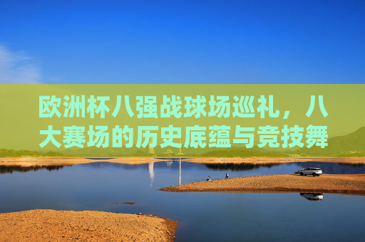 欧洲杯八强战球场巡礼,八大赛场的历史底蕴与竞技舞台排名,欧洲杯八强战巡礼,八大赛场历史底蕴与竞技舞台排名 欧洲杯八强战球场巡礼,八大赛场的历史底蕴与竞技舞台排名,欧洲杯八强战巡礼,八大赛场历史底蕴与竞技舞台排名