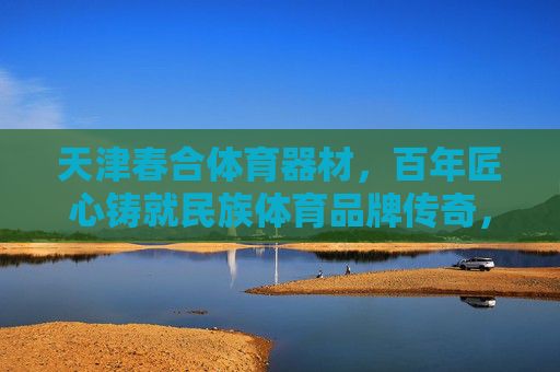 天津春合体育器材,百年匠心铸就民族体育品牌传奇,天津春合,百年匠心铸就民族体育品牌传奇 天津春合体育器材,百年匠心铸就民族体育品牌传奇,天津春合,百年匠心铸就民族体育品牌传奇