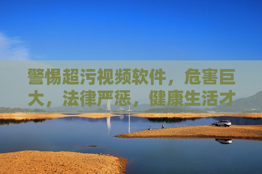 警惕超污视频软件,危害巨大,法律严惩,健康生活才是正道 警惕超污视频软件,危害巨大,法律严惩,健康生活才是正道