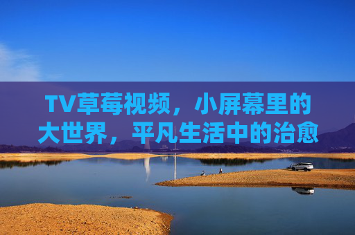 TV草莓视频,小屏幕里的大世界,平凡生活中的治愈系能量,草莓视频,小屏幕大世界,平凡治愈能量 TV草莓视频,小屏幕里的大世界,平凡生活中的治愈系能量,草莓视频,小屏幕大世界,平凡治愈能量