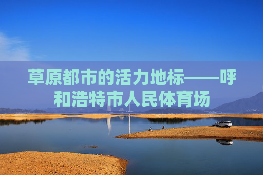 草原都市的活力地标——呼和浩特市人民体育场 草原都市的活力地标——呼和浩特市人民体育场