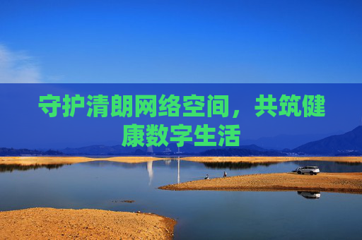 守护清朗网络空间,共筑健康数字生活 守护清朗网络空间,共筑健康数字生活