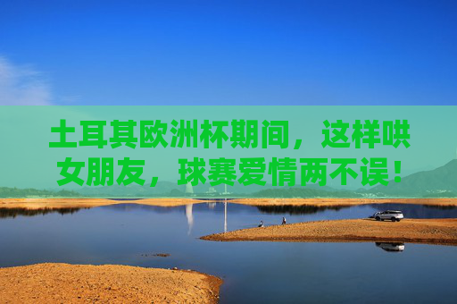 土耳其欧洲杯期间，这样哄女朋友，球赛爱情两不误！土耳其欧洲杯，哄女友攻略，球赛爱情两不误！