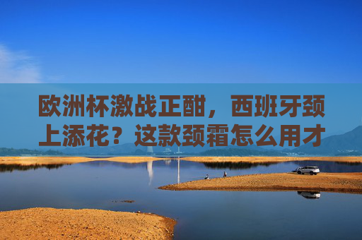 欧洲杯激战正酣,西班牙颈上添花?这款颈霜怎么用才够斗牛士气势?欧洲杯西班牙颈霜怎么用?斗牛士气势颈上添花! 欧洲杯激战正酣,西班牙颈上添花?这款颈霜怎么用才够斗牛士气势?欧洲杯西班牙颈霜怎么用?斗牛士气势颈上添花!