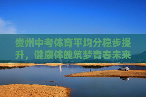 贵州中考体育平均分稳步提升,健康体魄筑梦青春未来 贵州中考体育平均分稳步提升,健康体魄筑梦青春未来