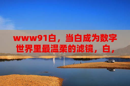 www91白,当白成为数字世界里最温柔的滤镜,白,数字世界最温柔的滤镜 www91白,当白成为数字世界里最温柔的滤镜,白,数字世界最温柔的滤镜