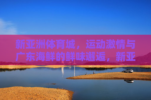 新亚洲体育城,运动激情与广东海鲜的鲜味邂逅,新亚洲体育城,运动激情与广东海鲜鲜味的邂逅 新亚洲体育城,运动激情与广东海鲜的鲜味邂逅,新亚洲体育城,运动激情与广东海鲜鲜味的邂逅