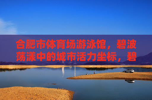 合肥市体育场游泳馆,碧波荡漾中的城市活力坐标,碧波荡漾中的合肥活力坐标 合肥市体育场游泳馆,碧波荡漾中的城市活力坐标,碧波荡漾中的合肥活力坐标