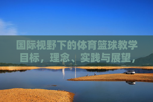 国际视野下的体育篮球教学目标,理念、实践与展望,国际视野下体育篮球教学的目标、理念、实践与展望 国际视野下的体育篮球教学目标,理念、实践与展望,国际视野下体育篮球教学的目标、理念、实践与展望