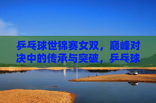 乒乓球世锦赛女双,巅峰对决中的传承与突破,乒乓球世锦赛女双巅峰对决,传承与突破 乒乓球世锦赛女双,巅峰对决中的传承与突破,乒乓球世锦赛女双巅峰对决,传承与突破