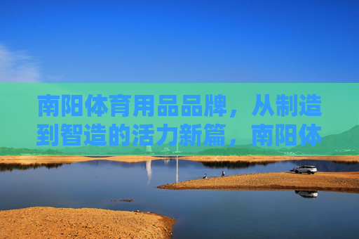 南阳体育用品品牌,从制造到智造的活力新篇,南阳体育用品,从制造到智造的活力跃升 南阳体育用品品牌,从制造到智造的活力新篇,南阳体育用品,从制造到智造的活力跃升