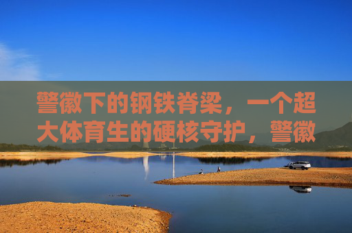 警徽下的钢铁脊梁,一个超大体育生的硬核守护,警徽钢铁脊梁,超大体育生硬核守护 警徽下的钢铁脊梁,一个超大体育生的硬核守护,警徽钢铁脊梁,超大体育生硬核守护