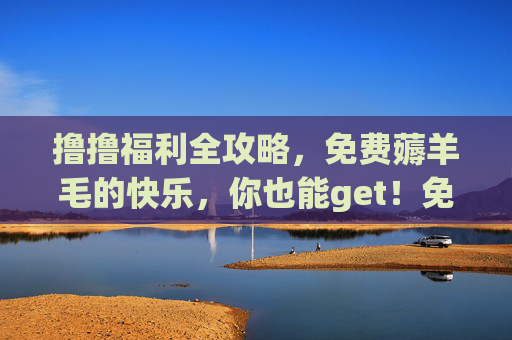 撸撸福利全攻略,免费薅羊毛的快乐,你也能get!免费薅羊毛全攻略,快乐get不难 撸撸福利全攻略,免费薅羊毛的快乐,你也能get!免费薅羊毛全攻略,快乐get不难