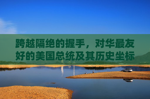 跨越隔绝的握手,对华最友好的美国总统及其历史坐标,跨越隔绝的握手,对华最友好总统的历史坐标 跨越隔绝的握手,对华最友好的美国总统及其历史坐标,跨越隔绝的握手,对华最友好总统的历史坐标