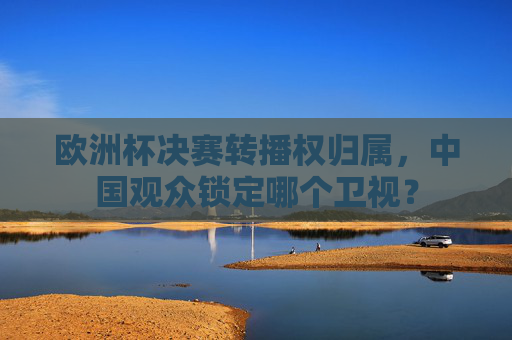 欧洲杯决赛转播权归属,中国观众锁定哪个卫视? 欧洲杯决赛转播权归属,中国观众锁定哪个卫视?