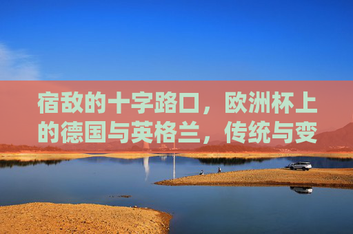 宿敌的十字路口,欧洲杯上的德国与英格兰,传统与变革的博弈 宿敌的十字路口,欧洲杯上的德国与英格兰,传统与变革的博弈
