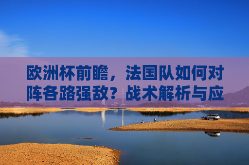 欧洲杯前瞻,法国队如何对阵各路强敌?战术解析与应对之策 欧洲杯前瞻,法国队如何对阵各路强敌?战术解析与应对之策
