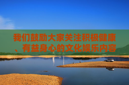 我们鼓励大家关注积极健康、有益身心的文化娱乐内容，例如，关注积极健康有益的文化娱乐内容