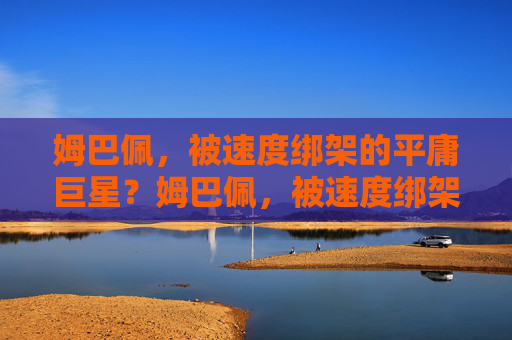 姆巴佩,被速度绑架的平庸巨星?姆巴佩,被速度绑架的平庸巨星 姆巴佩,被速度绑架的平庸巨星?姆巴佩,被速度绑架的平庸巨星