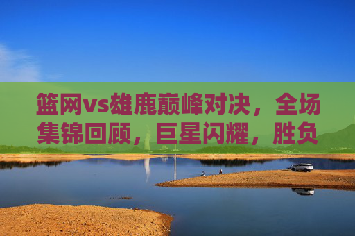篮网vs雄鹿巅峰对决,全场集锦回顾,巨星闪耀,胜负悬念直到最后一刻,篮网雄鹿巅峰对决,巨星闪耀,胜负悬念直到最后一刻 篮网vs雄鹿巅峰对决,全场集锦回顾,巨星闪耀,胜负悬念直到最后一刻,篮网雄鹿巅峰对决,巨星闪耀,胜负悬念直到最后一刻