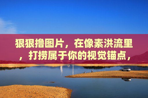 狠狠撸图片,在像素洪流里,打捞属于你的视觉锚点,像素洪流里,打捞你的视觉锚点 狠狠撸图片,在像素洪流里,打捞属于你的视觉锚点,像素洪流里,打捞你的视觉锚点