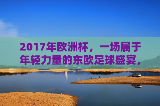 2017年欧洲杯,一场属于年轻力量的东欧足球盛宴,2017欧洲杯,东欧年轻力量的足球盛宴 2017年欧洲杯,一场属于年轻力量的东欧足球盛宴,2017欧洲杯,东欧年轻力量的足球盛宴