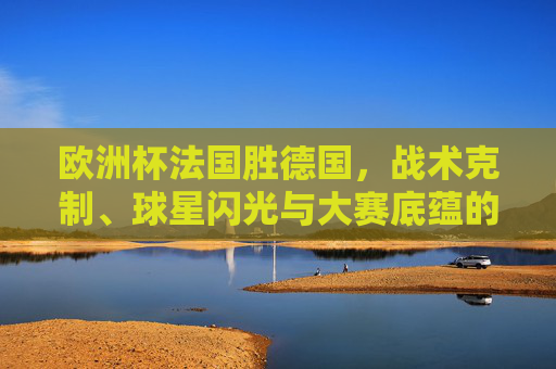 欧洲杯法国胜德国,战术克制、球星闪光与大赛底蕴的合力,欧洲杯法国胜德国,战术克制、球星闪光与大赛底蕴合力制胜 欧洲杯法国胜德国,战术克制、球星闪光与大赛底蕴的合力,欧洲杯法国胜德国,战术克制、球星闪光与大赛底蕴合力制胜