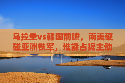乌拉圭vs韩国前瞻，南美硬碰亚洲铁军，谁能占据主动？乌拉圭VS韩国，南美硬碰亚洲铁军，谁能占据主动？