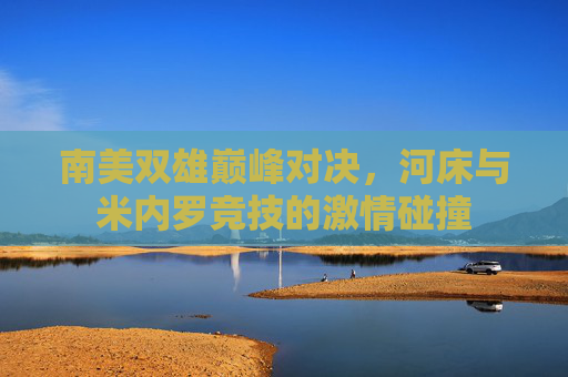 南美双雄巅峰对决,河床与米内罗竞技的激情碰撞 南美双雄巅峰对决,河床与米内罗竞技的激情碰撞
