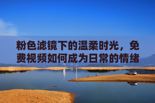 粉色滤镜下的温柔时光,免费视频如何成为日常的情绪疗愈师,免费视频,粉色滤镜下的温柔情绪疗愈 粉色滤镜下的温柔时光,免费视频如何成为日常的情绪疗愈师,免费视频,粉色滤镜下的温柔情绪疗愈