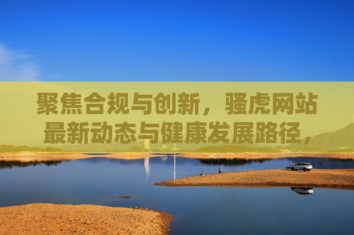 聚焦合规与创新,骚虎网站最新动态与健康发展路径,合规创新驱动 骚虎网站最新动态与健康发展路径 聚焦合规与创新,骚虎网站最新动态与健康发展路径,合规创新驱动 骚虎网站最新动态与健康发展路径