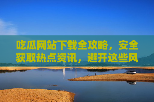 吃瓜网站下载全攻略,安全获取热点资讯,避开这些风险陷阱,吃瓜网站下载全攻略,安全获取热点资讯,避开风险陷阱 吃瓜网站下载全攻略,安全获取热点资讯,避开这些风险陷阱,吃瓜网站下载全攻略,安全获取热点资讯,避开风险陷阱