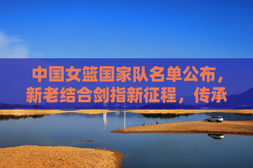 中国女篮国家队名单公布，新老结合剑指新征程，传承与希望并存，中国女篮名单公布，新老结合传承希望，剑指新征程