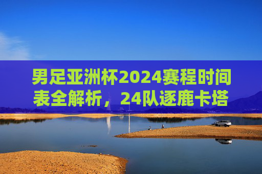 男足亚洲杯2024赛程时间表全解析,24队逐鹿卡塔尔,巅峰对决一触即发,男足亚洲杯2024赛程时间表全解析,24队卡塔尔逐鹿巅峰对决 男足亚洲杯2024赛程时间表全解析,24队逐鹿卡塔尔,巅峰对决一触即发,男足亚洲杯2024赛程时间表全解析,24队卡塔尔逐鹿巅峰对决