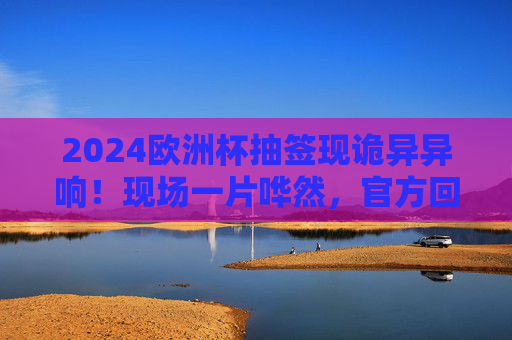 2024欧洲杯抽签现诡异异响！现场一片哗然，官方回应引热议，2024欧洲杯抽签诡异异响引哗然 官方回应成热议