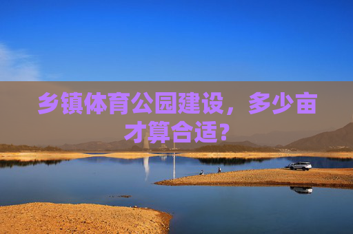 乡镇体育公园建设,多少亩才算合适? 乡镇体育公园建设,多少亩才算合适?