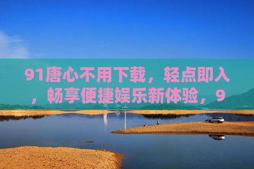 91唐心不用下载,轻点即入,畅享便捷娱乐新体验,91唐心免下载轻点即入,畅享便捷娱乐新体验 91唐心不用下载,轻点即入,畅享便捷娱乐新体验,91唐心免下载轻点即入,畅享便捷娱乐新体验