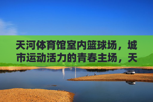 天河体育馆室内篮球场,城市运动活力的青春主场,天河体育馆室内篮球场,城市运动活力的青春主场 天河体育馆室内篮球场,城市运动活力的青春主场,天河体育馆室内篮球场,城市运动活力的青春主场