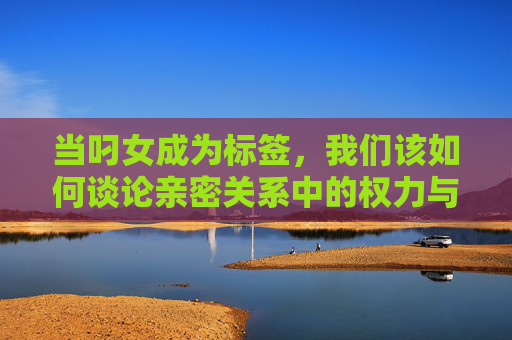 当叼女成为标签，我们该如何谈论亲密关系中的权力与边界？当叼女成为标签，我们如何谈论亲密关系的权力与边界？