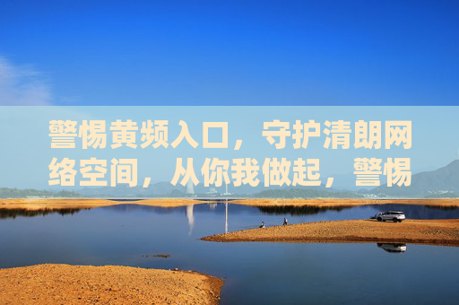 警惕黄频入口,守护清朗网络空间,从你我做起,警惕黄频入口 守护清朗网络空间 从你我做起 警惕黄频入口,守护清朗网络空间,从你我做起,警惕黄频入口 守护清朗网络空间 从你我做起