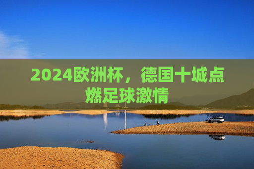 2024欧洲杯，德国十城点燃足球激情