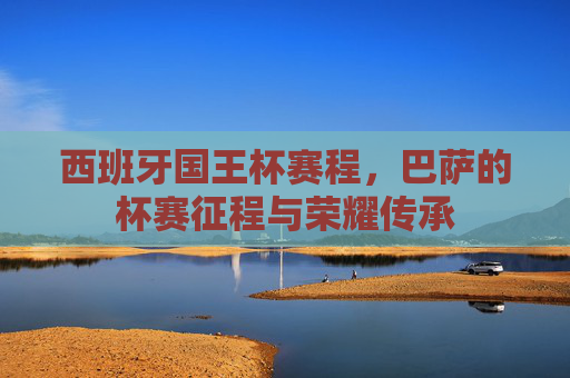西班牙国王杯赛程,巴萨的杯赛征程与荣耀传承 西班牙国王杯赛程,巴萨的杯赛征程与荣耀传承