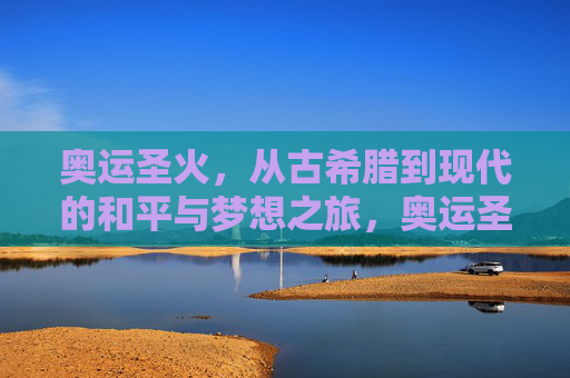 奥运圣火，从古希腊到现代的和平与梦想之旅，奥运圣火，跨越古今的和平梦想之旅