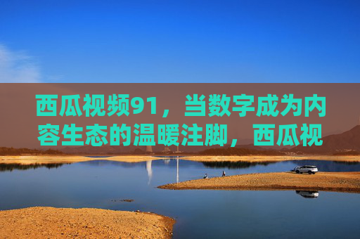 西瓜视频91，当数字成为内容生态的温暖注脚，西瓜视频91，数字成内容生态的温暖注脚
