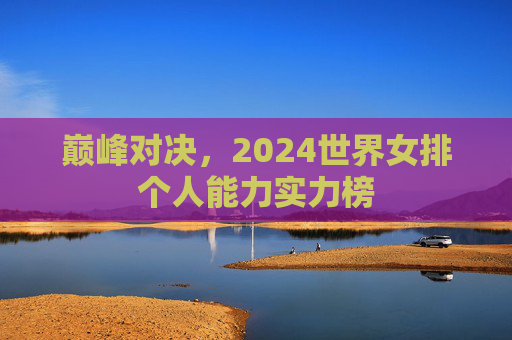 巅峰对决,2024世界女排个人能力实力榜 巅峰对决,2024世界女排个人能力实力榜