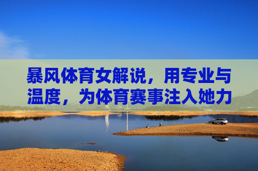 暴风体育女解说,用专业与温度,为体育赛事注入她力量 暴风体育女解说,用专业与温度,为体育赛事注入她力量