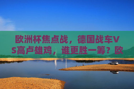 欧洲杯焦点战,德国战车VS高卢雄鸡,谁更胜一筹?欧洲杯焦点战,德国战车VS高卢雄鸡,谁更胜一筹? 欧洲杯焦点战,德国战车VS高卢雄鸡,谁更胜一筹?欧洲杯焦点战,德国战车VS高卢雄鸡,谁更胜一筹?