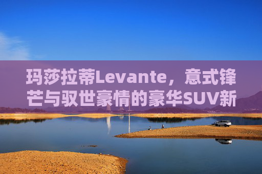 玛莎拉蒂Levante,意式锋芒与驭世豪情的豪华SUV新章,玛莎拉蒂Levante,意式锋芒与驭世豪情的豪华SUV新章 玛莎拉蒂Levante,意式锋芒与驭世豪情的豪华SUV新章,玛莎拉蒂Levante,意式锋芒与驭世豪情的豪华SUV新章