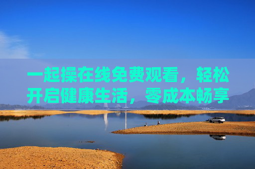一起操在线免费观看,轻松开启健康生活,零成本畅享运动乐趣,免费一起操,零成本畅享健康运动乐趣 一起操在线免费观看,轻松开启健康生活,零成本畅享运动乐趣,免费一起操,零成本畅享健康运动乐趣