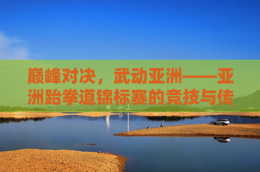 巅峰对决,武动亚洲——亚洲跆拳道锦标赛的竞技与传承,巅峰对决,武动亚洲——亚洲跆拳道锦标赛的竞技与传承 巅峰对决,武动亚洲——亚洲跆拳道锦标赛的竞技与传承,巅峰对决,武动亚洲——亚洲跆拳道锦标赛的竞技与传承